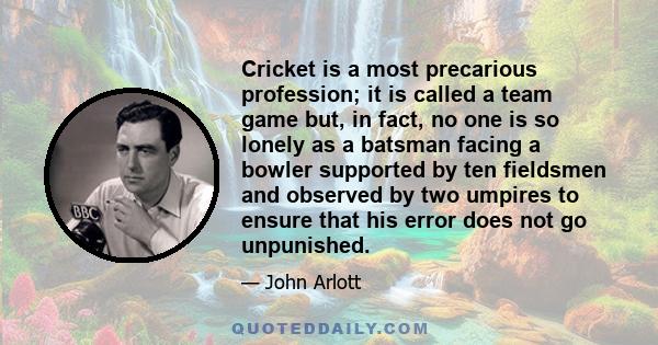 Cricket is a most precarious profession; it is called a team game but, in fact, no one is so lonely as a batsman facing a bowler supported by ten fieldsmen and observed by two umpires to ensure that his error does not