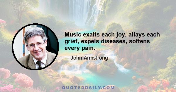 Music exalts each joy, allays each grief, expels diseases, softens every pain.