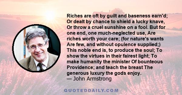 Riches are oft by guilt and baseness earn'd; Or dealt by chance to shield a lucky knave, Or throw a cruel sunshine on a fool. But for one end, one much-neglected use, Are riches worth your care; (for nature's wants Are