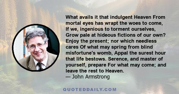 What avails it that indulgent Heaven From mortal eyes has wrapt the woes to come, If we, ingenious to torment ourselves, Grow pale at hideous fictions of our own? Enjoy the present; nor which needless cares Of what may