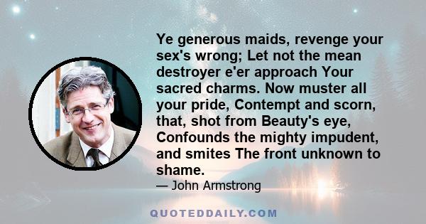 Ye generous maids, revenge your sex's wrong; Let not the mean destroyer e'er approach Your sacred charms. Now muster all your pride, Contempt and scorn, that, shot from Beauty's eye, Confounds the mighty impudent, and