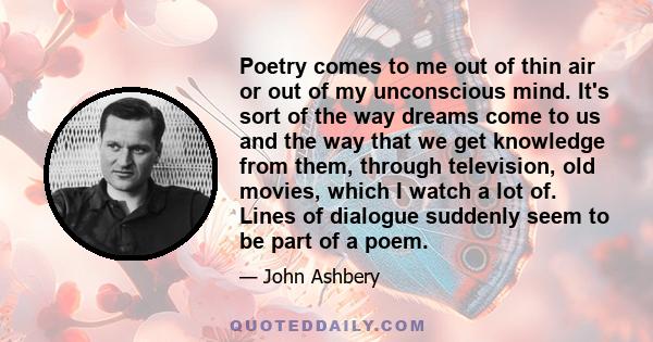 Poetry comes to me out of thin air or out of my unconscious mind. It's sort of the way dreams come to us and the way that we get knowledge from them, through television, old movies, which I watch a lot of. Lines of