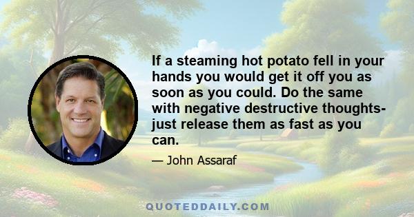 If a steaming hot potato fell in your hands you would get it off you as soon as you could. Do the same with negative destructive thoughts- just release them as fast as you can.