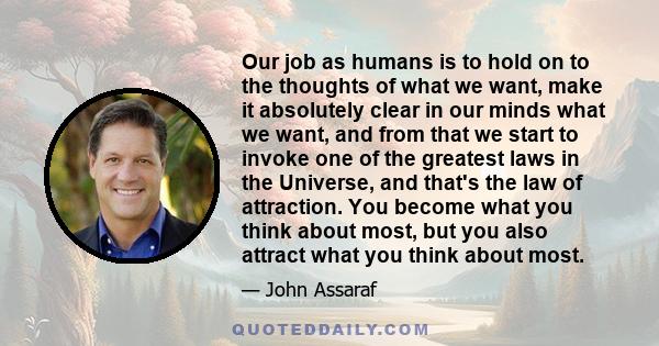 Our job as humans is to hold on to the thoughts of what we want, make it absolutely clear in our minds what we want, and from that we start to invoke one of the greatest laws in the Universe, and that's the law of