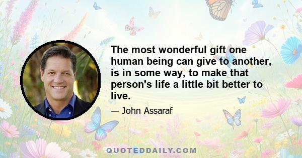 The most wonderful gift one human being can give to another, is in some way, to make that person's life a little bit better to live.