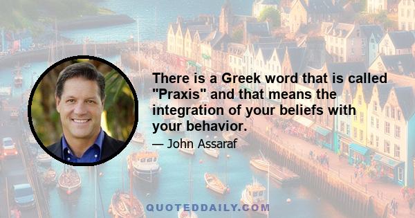 There is a Greek word that is called Praxis and that means the integration of your beliefs with your behavior.