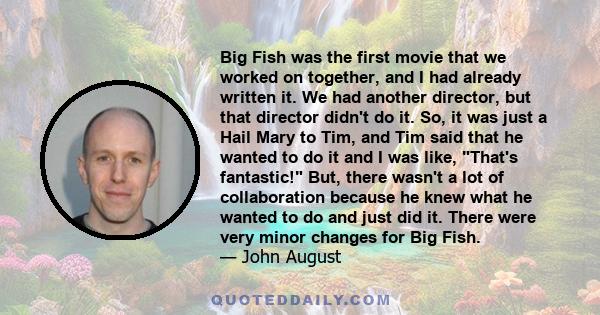 Big Fish was the first movie that we worked on together, and I had already written it. We had another director, but that director didn't do it. So, it was just a Hail Mary to Tim, and Tim said that he wanted to do it