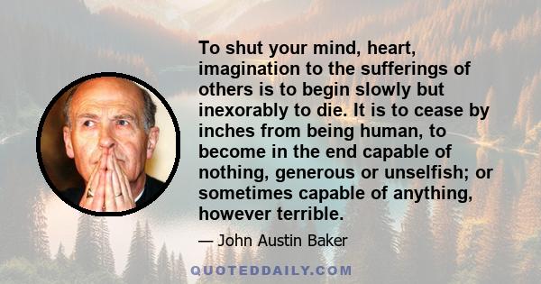 To shut your mind, heart, imagination to the sufferings of others is to begin slowly but inexorably to die. It is to cease by inches from being human, to become in the end capable of nothing, generous or unselfish; or