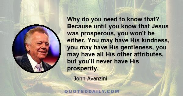 Why do you need to know that? Because until you know that Jesus was prosperous, you won't be either. You may have His kindness, you may have His gentleness, you may have all His other attributes, but you'll never have