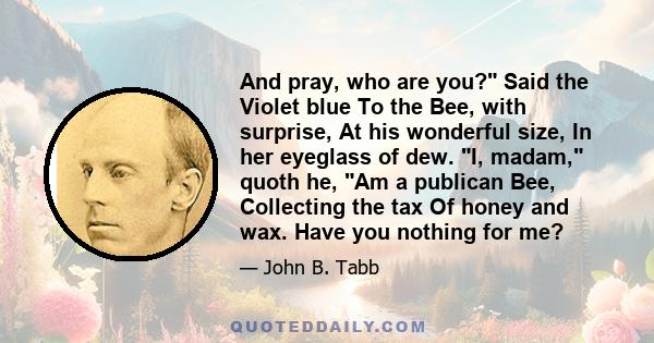 And pray, who are you? Said the Violet blue To the Bee, with surprise, At his wonderful size, In her eyeglass of dew. I, madam, quoth he, Am a publican Bee, Collecting the tax Of honey and wax. Have you nothing for me?