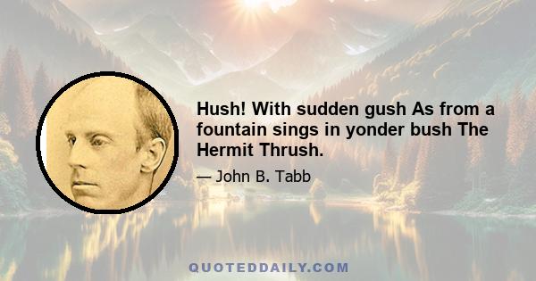 Hush! With sudden gush As from a fountain sings in yonder bush The Hermit Thrush.