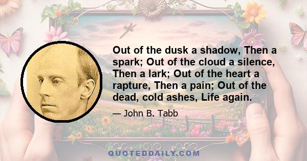 Out of the dusk a shadow, Then a spark; Out of the cloud a silence, Then a lark; Out of the heart a rapture, Then a pain; Out of the dead, cold ashes, Life again.