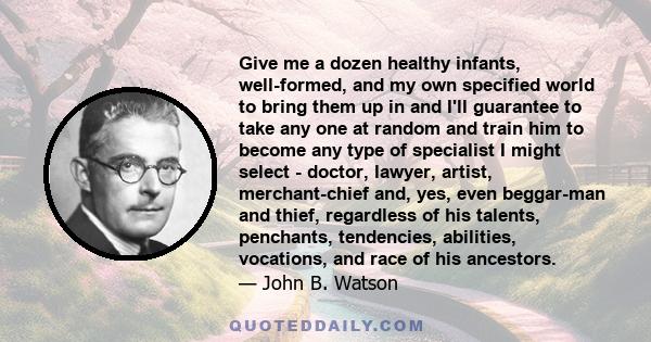 Give me a dozen healthy infants, well-formed, and my own specified world to bring them up in and I'll guarantee to take any one at random and train him to become any type of specialist I might select--doctor, lawyer,