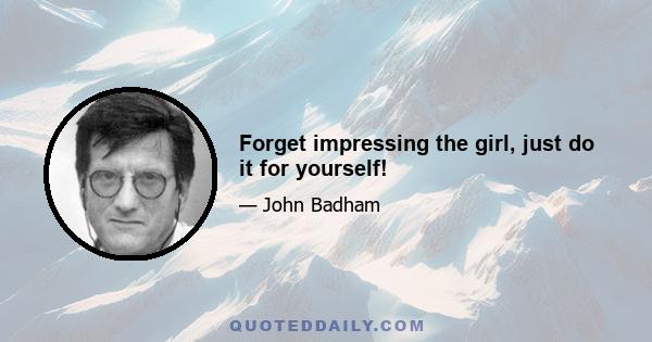 Forget impressing the girl, just do it for yourself!