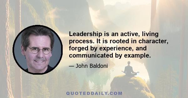 Leadership is an active, living process. It is rooted in character, forged by experience, and communicated by example.