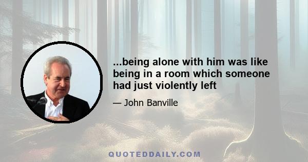 ...being alone with him was like being in a room which someone had just violently left