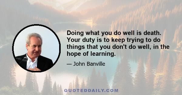 Doing what you do well is death. Your duty is to keep trying to do things that you don't do well, in the hope of learning.