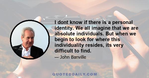 I dont know if there is a personal identity. We all imagine that we are absolute individuals. But when we begin to look for where this individuality resides, its very difficult to find.