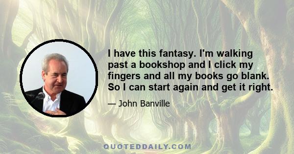 I have this fantasy. I'm walking past a bookshop and I click my fingers and all my books go blank. So I can start again and get it right.