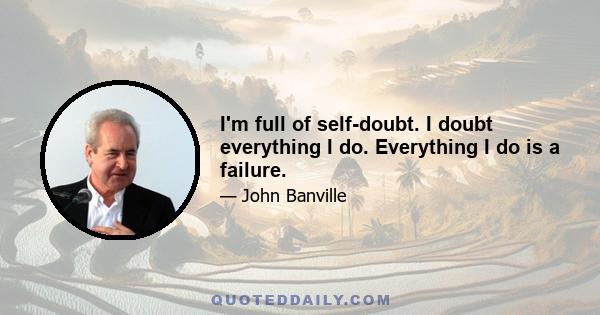 I'm full of self-doubt. I doubt everything I do. Everything I do is a failure.