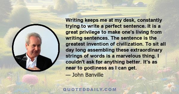 Writing keeps me at my desk, constantly trying to write a perfect sentence. It is a great privilege to make one's living from writing sentences. The sentence is the greatest invention of civilization. To sit all day