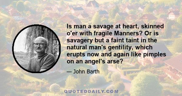 Is man a savage at heart, skinned o'er with fragile Manners? Or is savagery but a faint taint in the natural man's gentility, which erupts now and again like pimples on an angel's arse?