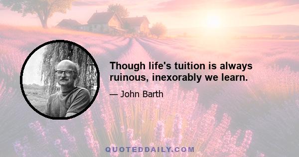 Though life's tuition is always ruinous, inexorably we learn.