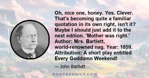 Oh, nice one, honey. Yes. Clever. That's becoming quite a familiar quotation in its own right, isn't it? Maybe I should just add it to the next edition. 'Mother was right.' Author: Mrs. Bartlett, world-renowned nag.