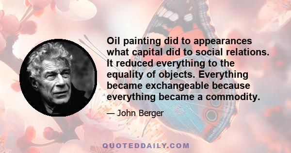 Oil painting did to appearances what capital did to social relations. It reduced everything to the equality of objects. Everything became exchangeable because everything became a commodity.