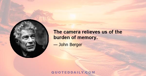 The camera relieves us of the burden of memory.