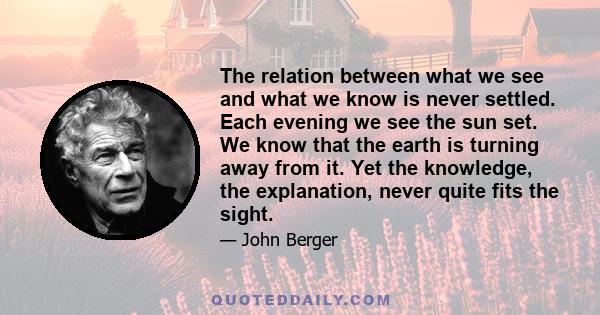 The relation between what we see and what we know is never settled. Each evening we see the sun set. We know that the earth is turning away from it. Yet the knowledge, the explanation, never quite fits the sight.