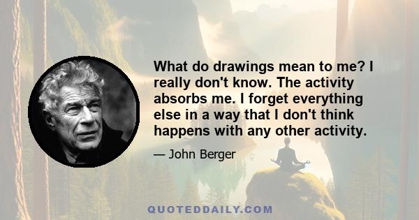 What do drawings mean to me? I really don't know. The activity absorbs me. I forget everything else in a way that I don't think happens with any other activity.