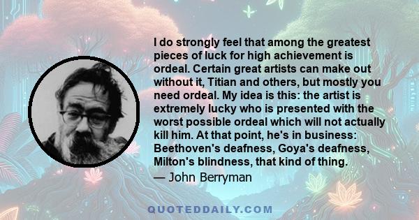 I do strongly feel that among the greatest pieces of luck for high achievement is ordeal. Certain great artists can make out without it, Titian and others, but mostly you need ordeal. My idea is this: the artist is