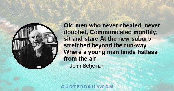 Old men who never cheated, never doubted, Communicated monthly, sit and stare At the new suburb stretched beyond the run-way Where a young man lands hatless from the air.