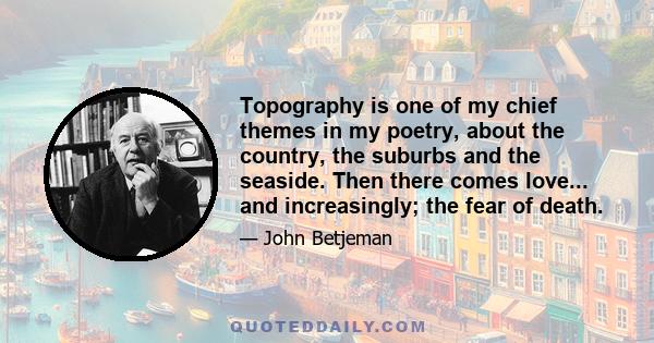 Topography is one of my chief themes in my poetry, about the country, the suburbs and the seaside. Then there comes love... and increasingly; the fear of death.