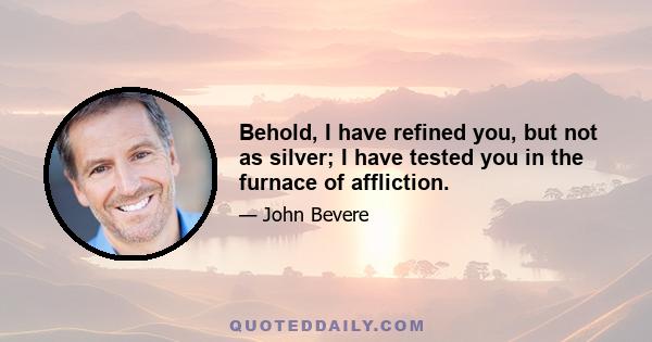 Behold, I have refined you, but not as silver; I have tested you in the furnace of affliction.