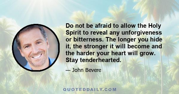 Do not be afraid to allow the Holy Spirit to reveal any unforgiveness or bitterness. The longer you hide it, the stronger it will become and the harder your heart will grow. Stay tenderhearted.