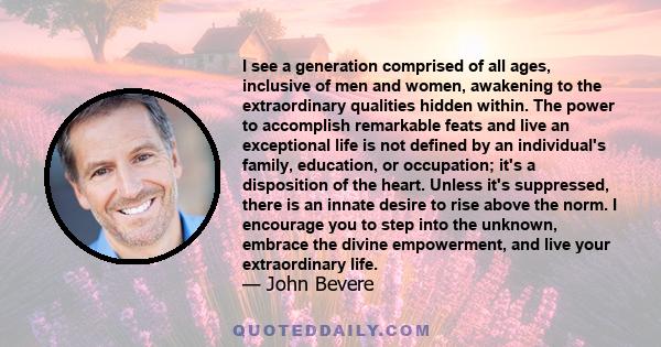 I see a generation comprised of all ages, inclusive of men and women, awakening to the extraordinary qualities hidden within. The power to accomplish remarkable feats and live an exceptional life is not defined by an