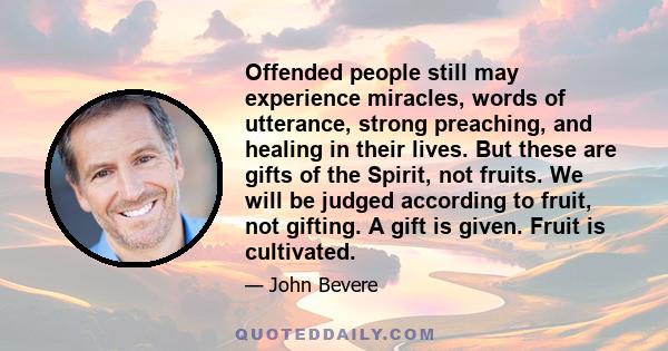 Offended people still may experience miracles, words of utterance, strong preaching, and healing in their lives. But these are gifts of the Spirit, not fruits. We will be judged according to fruit, not gifting. A gift