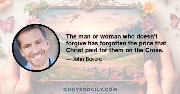 The man or woman who doesn't forgive has forgotten the price that Christ paid for them on the Cross.