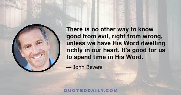 There is no other way to know good from evil, right from wrong, unless we have His Word dwelling richly in our heart. It's good for us to spend time in His Word.