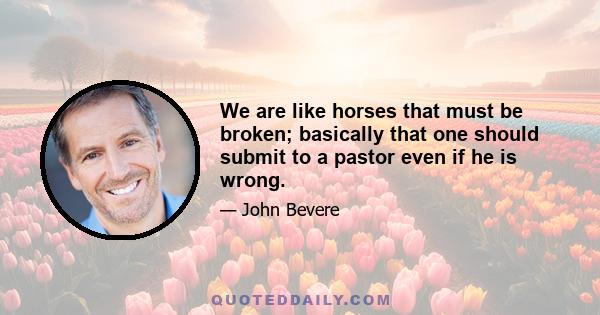 We are like horses that must be broken; basically that one should submit to a pastor even if he is wrong.