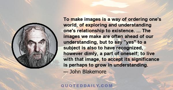 To make images is a way of ordering one's world, of exploring and understanding one's relationship to existence. ... The images we make are often ahead of our understanding, but to say yes to a subject is also to have