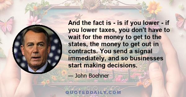 And the fact is - is if you lower - if you lower taxes, you don't have to wait for the money to get to the states, the money to get out in contracts. You send a signal immediately, and so businesses start making