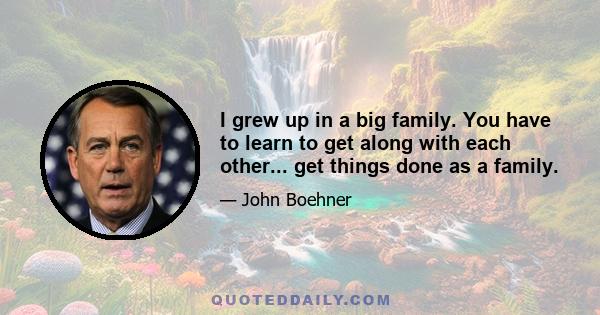 I grew up in a big family. You have to learn to get along with each other... get things done as a family.