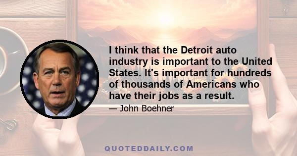 I think that the Detroit auto industry is important to the United States. It's important for hundreds of thousands of Americans who have their jobs as a result.