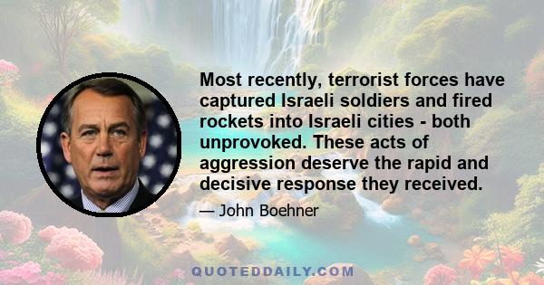 Most recently, terrorist forces have captured Israeli soldiers and fired rockets into Israeli cities - both unprovoked. These acts of aggression deserve the rapid and decisive response they received.