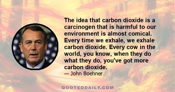 The idea that carbon dioxide is a carcinogen that is harmful to our environment is almost comical. Every time we exhale, we exhale carbon dioxide. Every cow in the world, you know, when they do what they do, you've got