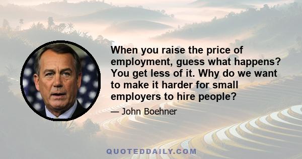 When you raise the price of employment, guess what happens? You get less of it. Why do we want to make it harder for small employers to hire people?