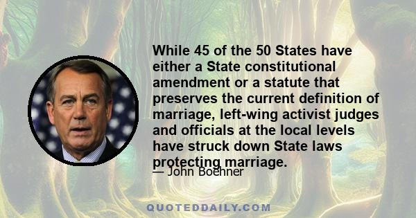 While 45 of the 50 States have either a State constitutional amendment or a statute that preserves the current definition of marriage, left-wing activist judges and officials at the local levels have struck down State